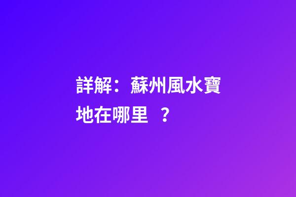 詳解：蘇州風水寶地在哪里？